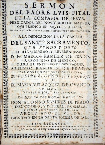 Imagen de Sermon del Padre Luis Fital de la Compañia de Iesus, Predicador del Noviciado de Madrid, que predico en aquella Iglesia, en treinta de setiembre de mil seiscientos y sesenta y ocho, a la dedicacion de la Capilla del Santmo. Sacramento, que fundo y doto ... Fr. Marcos Ramirez de Prado, Arzobispo de Mexico, para el entierro de sus padres, Alonso Ramirez de Prado, del Consejo de los Señores Reyes D. Felipe Segundo y Tercero, y de D. Maria Velazquez de Ovando su muger, y de sus hijos y sucessores, de que es patron su hermano Don Alonso Ramirez de Prado del Consejo, y del Real, y Camara, y Iunta de Guerra de Indias, Arcediano de Ubeda, dignidad en la Santa Iglesia de Jaen (propio)